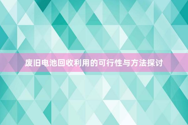 废旧电池回收利用的可行性与方法探讨